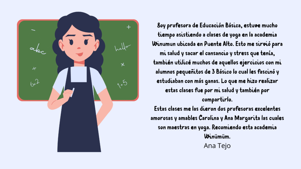 TSoy profesora de Educación Básica, estuve mucho tiempo asistiendo a clases de yoga en la academia Winumun ubicada en Puente Alto. Esto me sirvió para mi salud y sacar el cansancio y stress que te